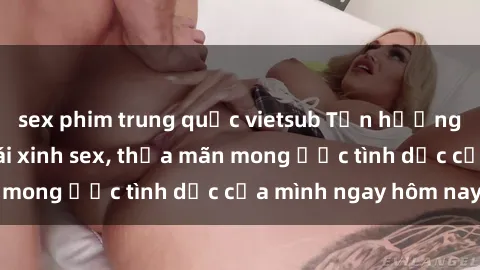sex phim trung quốc vietsub Tận hưởng khoái cảm với gái xinh sex, thỏa mãn mong ước tình dục của mình ngay hôm nay