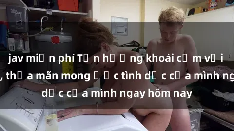 jav miễn phí Tận hưởng khoái cảm với gái xinh sex, thỏa mãn mong ước tình dục của mình ngay hôm nay