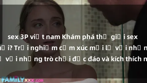 sex 3P việt nam Khám phá thế giới sex trực tuyến: Hơn tuổi? Trải nghiệm cảm xúc mới lạ với những trò chơi độc đáo và kích thích người lớn