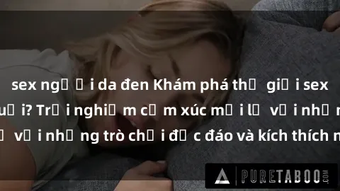 sex người da đen Khám phá thế giới sex trực tuyến: Hơn tuổi? Trải nghiệm cảm xúc mới lạ với những trò chơi độc đáo và kích thích người lớn