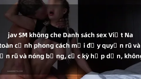 jav SM không che Danh sách sex Việt Nam không che - Ảnh toàn cảnh phong cách mới đầy quyến rũ và nóng bỏng, cực kỳ hấp dẫn, không thể bỏ qua!