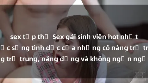 sex tập thể Sex gái sinh viên hot nhất: Cùng khám phá cuộc sống tình dục của những cô nàng trẻ trung, năng động và không ngần ngại thử nghiệm!