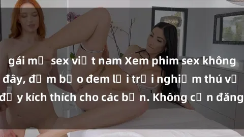 gái mỹ sex việt nam Xem phim sex không che miễn phí tại đây, đảm bảo đem lại trải nghiệm thú vị và đầy kích thích cho các bạn. Không cần đăng ký, hoàn toàn miễn phí.