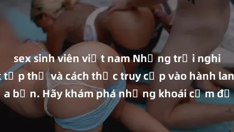 sex sinh viên việt nam Những trải nghiệm mới lạ với sex tập thể và cách thức truy cập vào hành lang đam mê của bạn. Hãy khám phá những khoái cảm đầy kích thích với tập thể hấp dẫn!