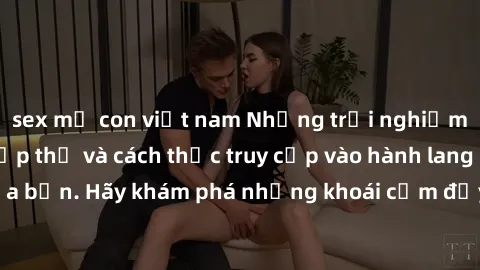 sex mẹ con việt nam Những trải nghiệm mới lạ với sex tập thể và cách thức truy cập vào hành lang đam mê của bạn. Hãy khám phá những khoái cảm đầy kích thích với tập thể hấp dẫn!