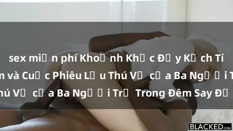sex miễn phí Khoảnh Khắc Đầy Kịch Tính: Sex  Việt Nam và Cuộc Phiêu Lưu Thú Vị của Ba Người Trẻ Trong Đêm Say Đắm