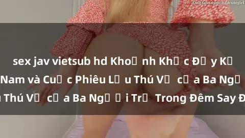 sex jav vietsub hd Khoảnh Khắc Đầy Kịch Tính: Sex  Việt Nam và Cuộc Phiêu Lưu Thú Vị của Ba Người Trẻ Trong Đêm Say Đắm
