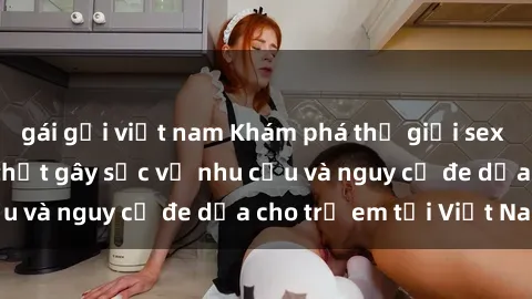 gái gọi việt nam Khám phá thế giới sex loli Việt Nam: Sự thật gây sốc về nhu cầu và nguy cơ đe dọa cho trẻ em tại Việt Nam