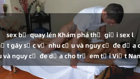 sex bị quay lén Khám phá thế giới sex loli Việt Nam: Sự thật gây sốc về nhu cầu và nguy cơ đe dọa cho trẻ em tại Việt Nam