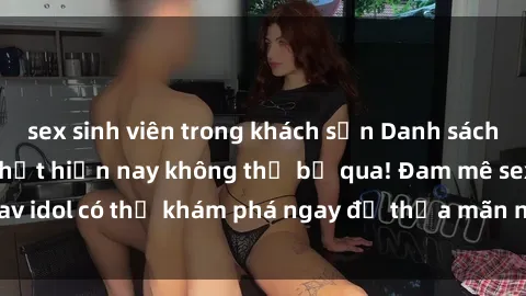 sex sinh viên trong khách sạn Danh sách các idol JAV hot nhất hiện nay không thể bỏ qua! Đam mê sex jav idol có thể khám phá ngay để thỏa mãn nhu cầu giải trí của mình!